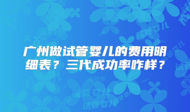 广州做试管婴儿的费用明细表？三代成功率咋样？