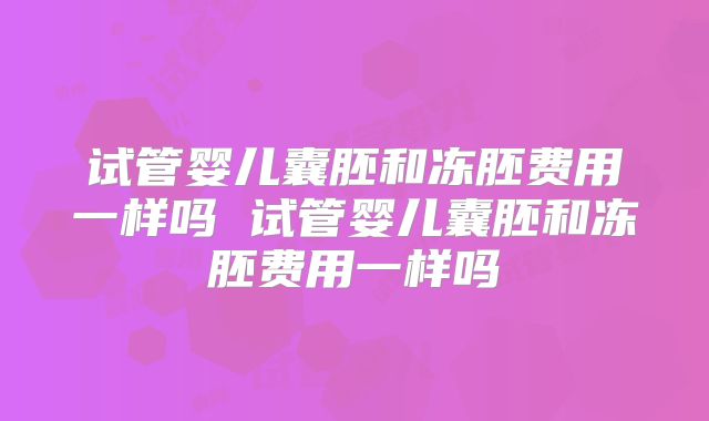 试管婴儿囊胚和冻胚费用一样吗 试管婴儿囊胚和冻胚费用一样吗