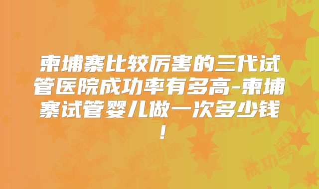 柬埔寨比较厉害的三代试管医院成功率有多高-柬埔寨试管婴儿做一次多少钱!