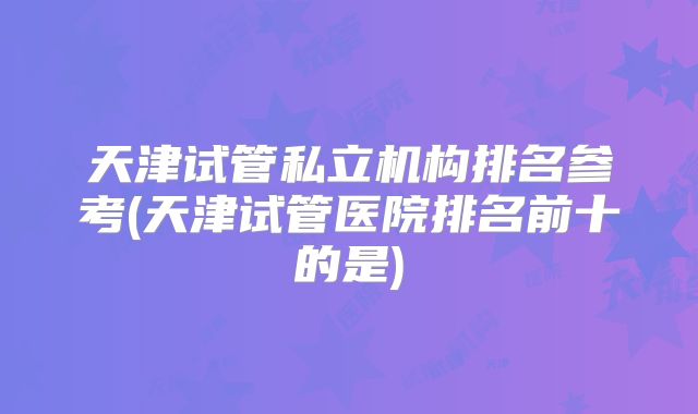 天津试管私立机构排名参考(天津试管医院排名前十的是)