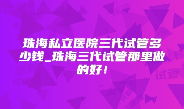 珠海私立医院三代试管多少钱_珠海三代试管那里做的好！