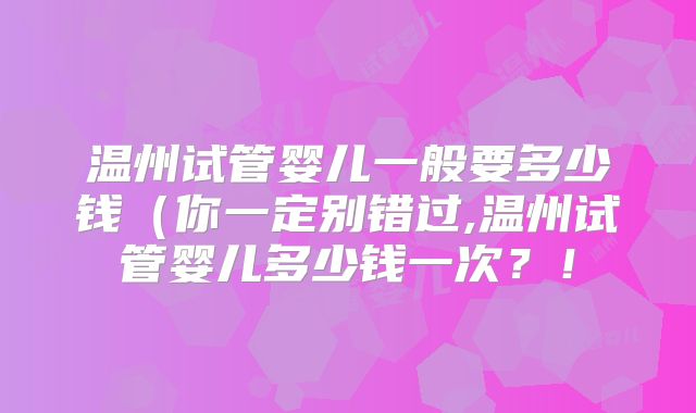 温州试管婴儿一般要多少钱（你一定别错过,温州试管婴儿多少钱一次？！