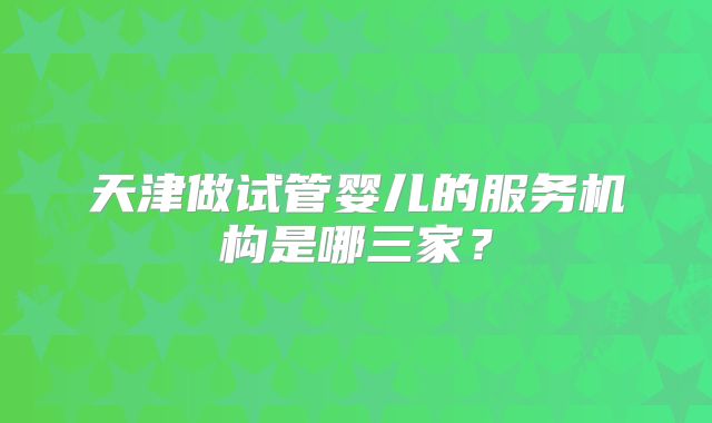 天津做试管婴儿的服务机构是哪三家？