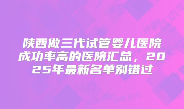 陕西做三代试管婴儿医院成功率高的医院汇总，2025年最新名单别错过