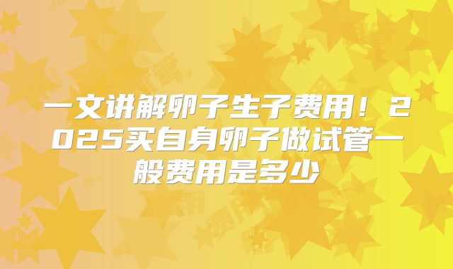 一文讲解卵子生子费用！2025买自身卵子做试管一般费用是多少