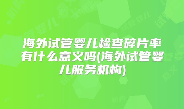 海外试管婴儿检查碎片率有什么意义吗(海外试管婴儿服务机构)