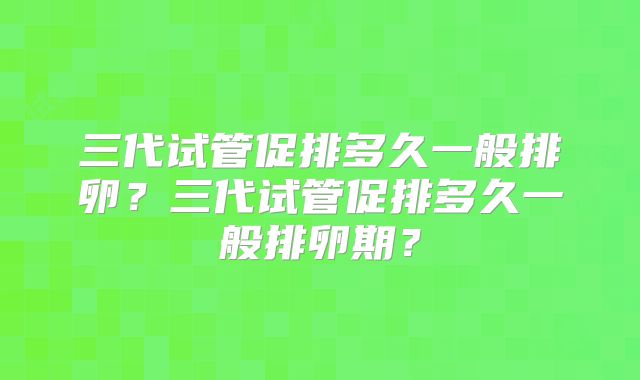 三代试管促排多久一般排卵?三代试管促排多久一般排卵期?