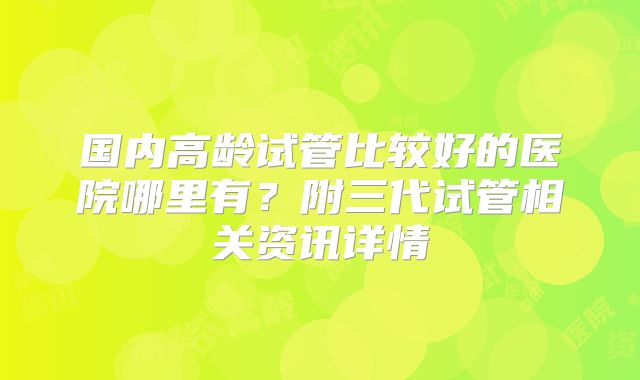 国内高龄试管比较好的医院哪里有？附三代试管相关资讯详情