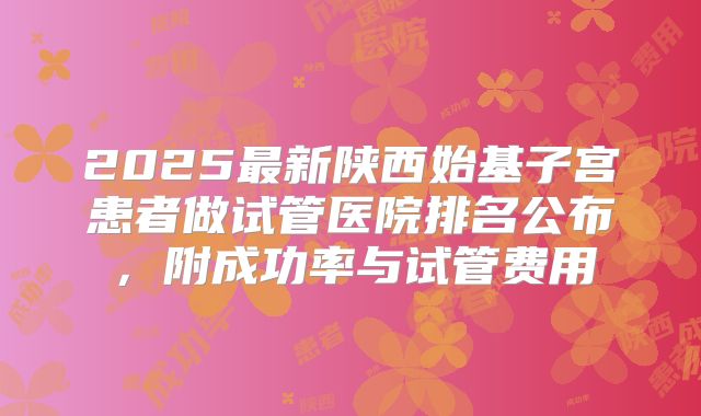 2025最新陕西始基子宫患者做试管医院排名公布,附成功率与试管费用