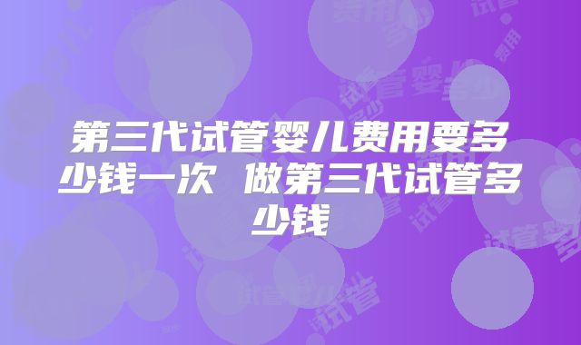 第三代试管婴儿费用要多少钱一次 做第三代试管多少钱