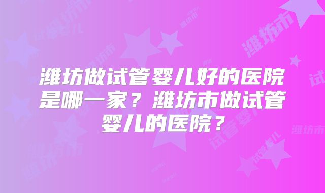 潍坊做试管婴儿好的医院是哪一家？潍坊市做试管婴儿的医院？