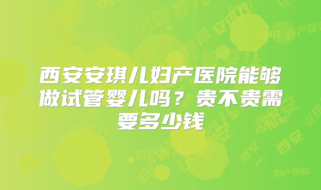 西安安琪儿妇产医院能够做试管婴儿吗？贵不贵需要多少钱