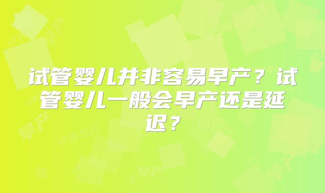 试管婴儿并非容易早产?试管婴儿一般会早产还是延迟?