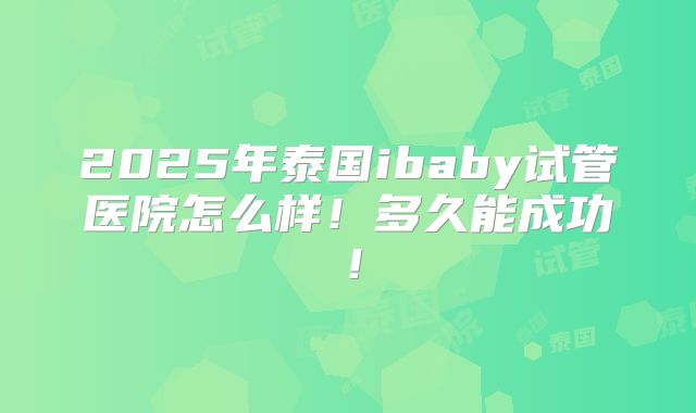 2025年泰国ibaby试管医院怎么样!多久能成功!