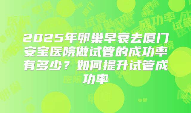 2025年卵巢早衰去厦门安宝医院做试管的成功率有多少?如何提升试管成功率