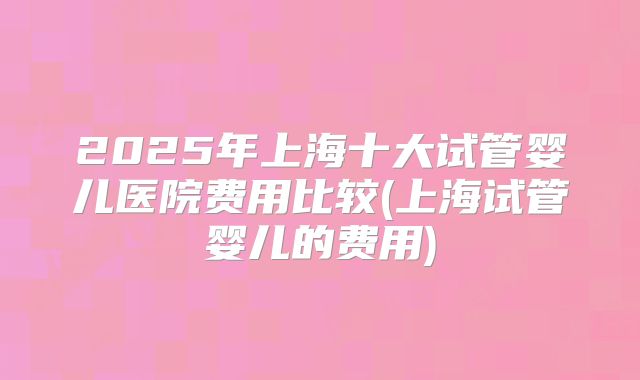 2025年上海十大试管婴儿医院费用比较(上海试管婴儿的费用)