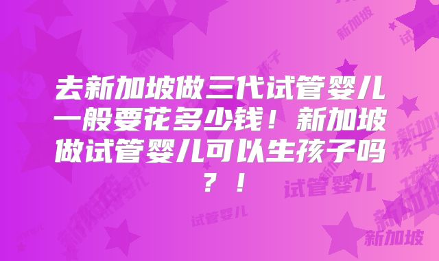 去新加坡做三代试管婴儿一般要花多少钱!新加坡做试管婴儿可以生孩子吗?!