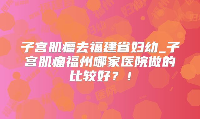 子宫肌瘤去福建省妇幼_子宫肌瘤福州哪家医院做的比较好?!