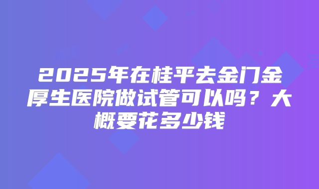 2025年在桂平去金门金厚生医院做试管可以吗？大概要花多少钱