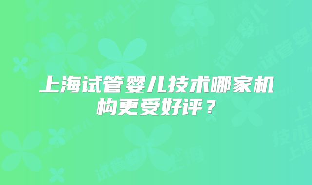 上海试管婴儿技术哪家机构更受好评？