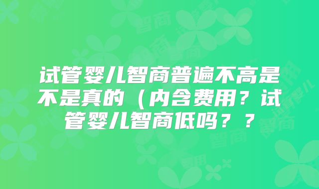 试管婴儿智商普遍不高是不是真的（内含费用？试管婴儿智商低吗？？