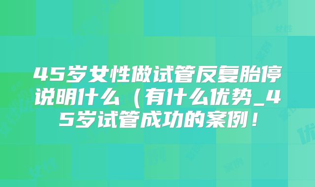 45岁女性做试管反复胎停说明什么(有什么优势_45岁试管成功的案例!