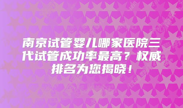南京试管婴儿哪家医院三代试管成功率最高？权威排名为您揭晓！