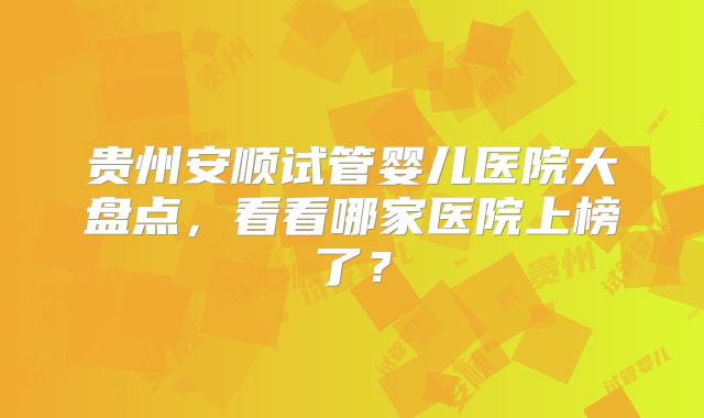 贵州安顺试管婴儿医院大盘点,看看哪家医院上榜了?