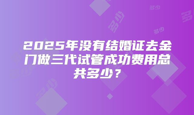 2025年没有结婚证去金门做三代试管成功费用总共多少？