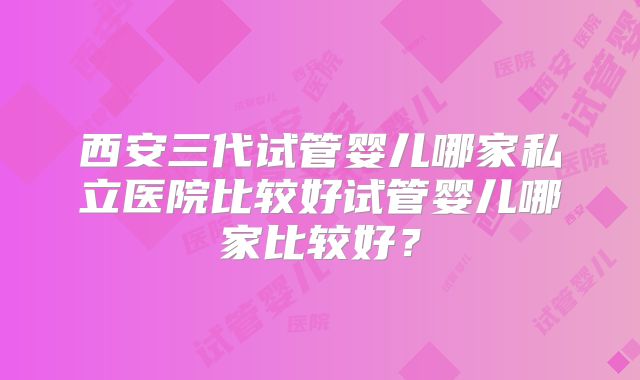 西安三代试管婴儿哪家私立医院比较好试管婴儿哪家比较好？
