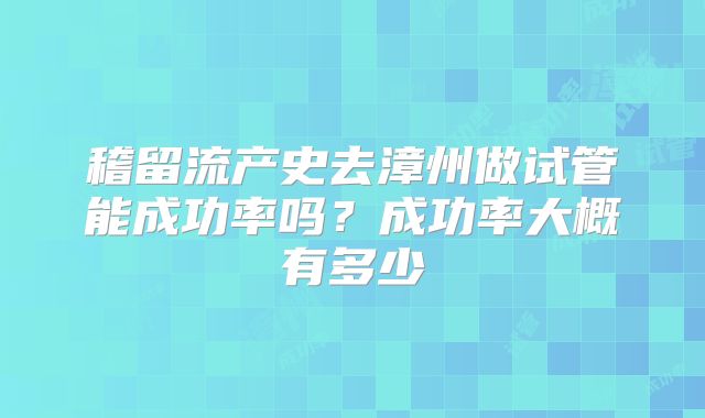 稽留流产史去漳州做试管能成功率吗?成功率大概有多少