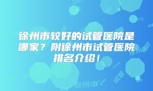 徐州市较好的试管医院是哪家?附徐州市试管医院排名介绍!