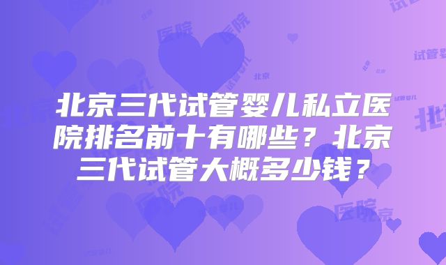北京三代试管婴儿私立医院排名前十有哪些？北京三代试管大概多少钱？