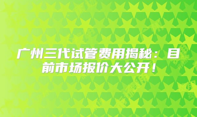 广州三代试管费用揭秘:目前市场报价大公开!