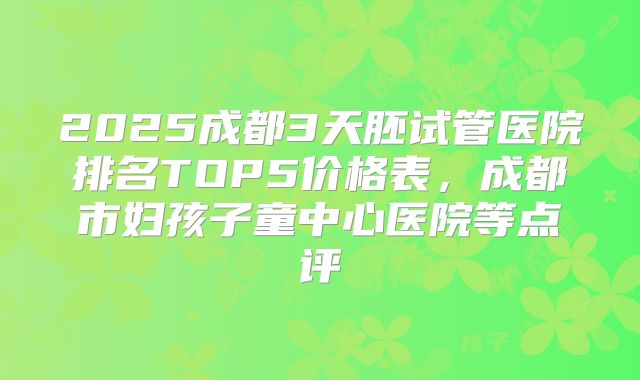 2025成都3天胚试管医院排名TOP5价格表，成都市妇孩子童中心医院等点评