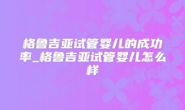格鲁吉亚试管婴儿的成功率_格鲁吉亚试管婴儿怎么样