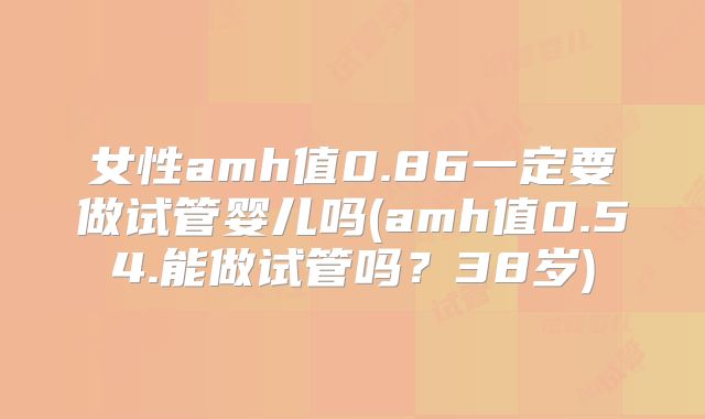 女性amh值0.86一定要做试管婴儿吗(amh值0.54.能做试管吗?38岁)