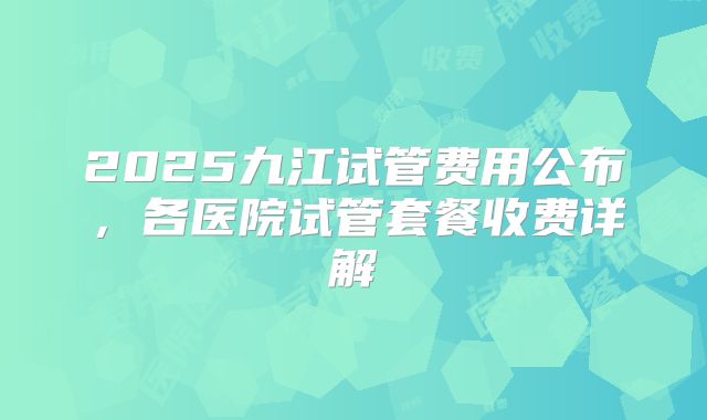 2025九江试管费用公布，各医院试管套餐收费详解