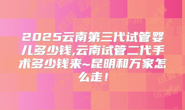 2025云南第三代试管婴儿多少钱,云南试管二代手术多少钱来~昆明和万家怎么走!