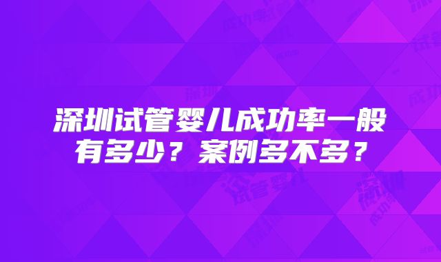 深圳试管婴儿成功率一般有多少？案例多不多？