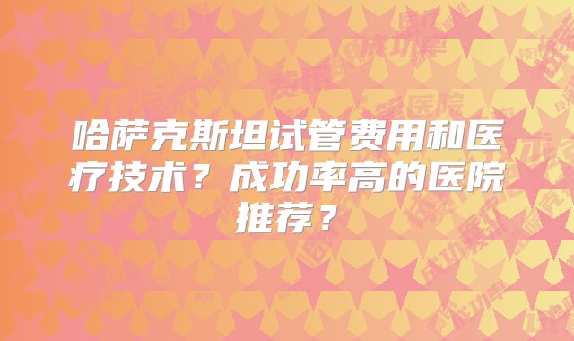 哈萨克斯坦试管费用和医疗技术?成功率高的医院推荐?