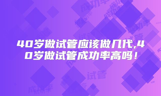 40岁做试管应该做几代,40岁做试管成功率高吗!