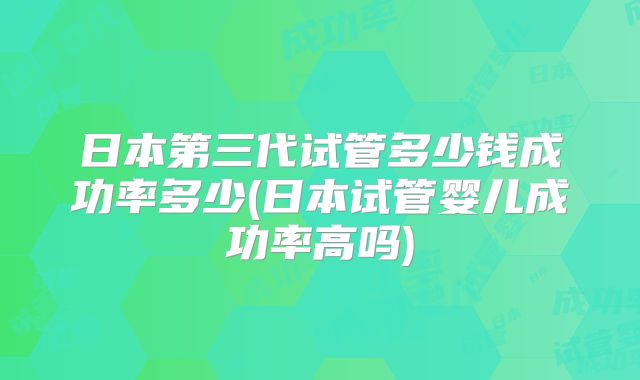 日本第三代试管多少钱成功率多少(日本试管婴儿成功率高吗)