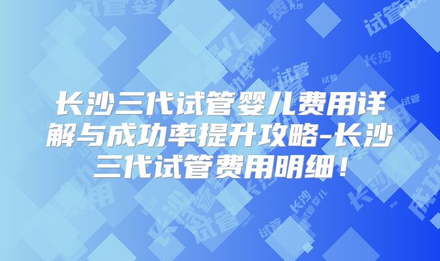 长沙三代试管婴儿费用详解与成功率提升攻略-长沙三代试管费用明细!