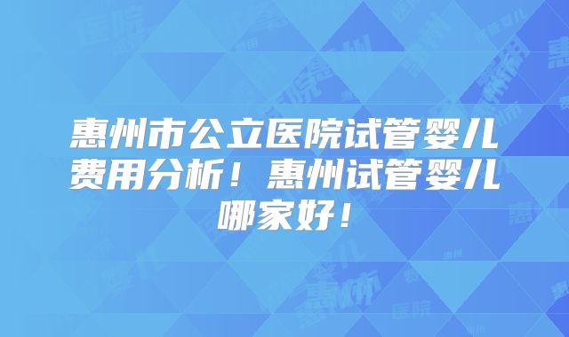 惠州市公立医院试管婴儿费用分析!惠州试管婴儿哪家好!