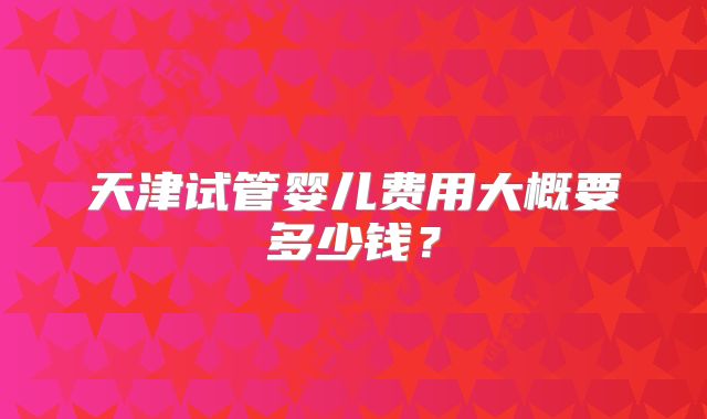 天津试管婴儿费用大概要多少钱？