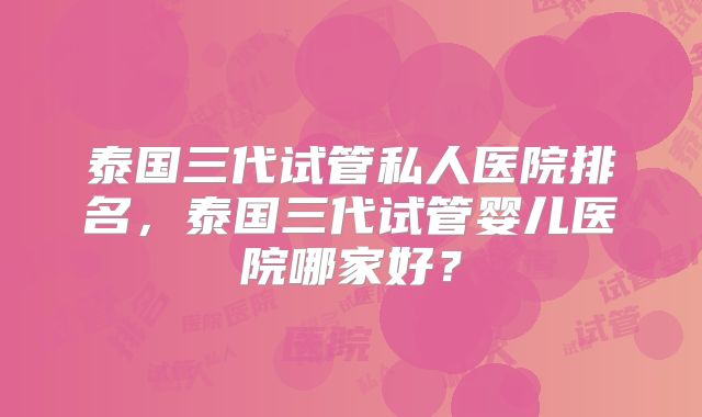 泰国三代试管私人医院排名,泰国三代试管婴儿医院哪家好?