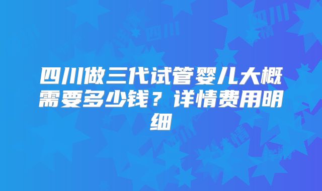 四川做三代试管婴儿大概需要多少钱?详情费用明细