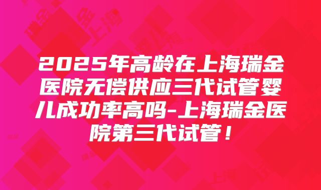 2025年高龄在上海瑞金医院无偿供应三代试管婴儿成功率高吗-上海瑞金医院第三代试管！