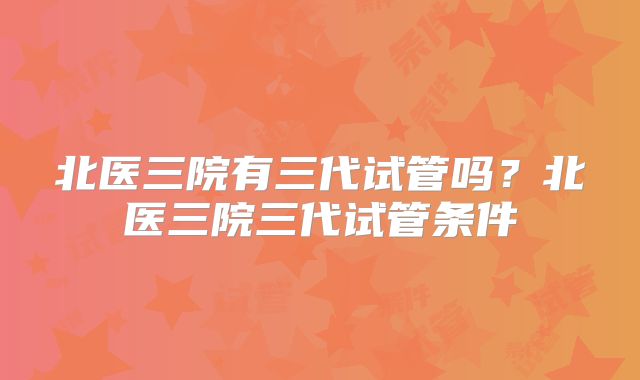 北医三院有三代试管吗?北医三院三代试管条件